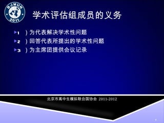 学术评估组成员的义务 1 ）为代表解决学术性问题 2 ）回答代表所提出的学术性问题 3 ）为主席团提供会议记录 北京市高中生模拟联合国协会   2011-2012 