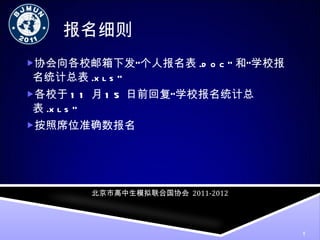 报名细则 协会向各校邮箱下发“个人报名表 .doc” 和”学校报名统计总表 .xls” 各校于 11 月 15 日前回复“学校报名统计总表 .xls” 按照席位准确数报名 北京市高中生模拟联合国协会   2011-2012 