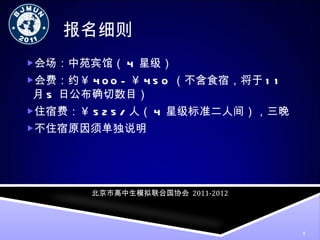 报名细则 会场：中苑宾馆（ 4 星级） 会费：约￥ 400 -  ￥ 450 （不含食宿，将于 11 月 5 日公布确切数目） 住宿费：￥ 525/ 人（ 4 星级标准二人间），三晚 不住宿原因须单独说明 北京市高中生模拟联合国协会   2011-2012 