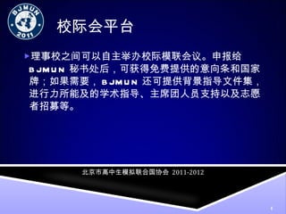 校际会平台 理事校之间可以自主举办校际模联会议。申报给 BJMUN 秘书处后，可获得免费提供的意向条和国家牌；如果需要， BJMUN 还可提供背景指导文件集，进行力所能及的学术指导、主席团人员支持以及志愿者招募等。 北京市高中生模拟联合国协会   2011-2012 