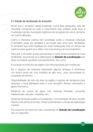9
2.1 Estudo de localização do armazém
Ainda que o armazém esteja localizado numa área adequada, seja ela
industrial, comercial ou rural, o crescimento das cidades pode levar a
mudanças nas leis municipais orgânicas de ocupação do solo e, portanto,
em sua localização.
Como o interesse coletivo tem prioridade sobre o interesse individual,
o armazém pode ser obrigado a se mudar para uma nova localidade.
O armazém que está instalado em local inadequado terá um tempo de
caréncia para ajustar-se e obter uma nova licença de funcionamento.
Para que o armazém possa permanecer o maior tempo possível na nova
localidade, recomenda-se a elaboração do Estudo de Localização que
deve considerar questões socioambientais, tais como:
A vocação econômica da região e se está passando por mudanças;
Se o negócio da empresa representa alguma ameaça à vizinhança,
um vizinho pode ser uma indústria de alto risco, uma comunidade ou
ocupação de terreno;
Disponibilidade de mão de obra na região e opções de transporte para
assessar o local planejado para o novo armazém (tempo necessário e
gasto financeiro);
Distância de cursos de água, rios, reservas florestais, conjuntos
habitacionais, escolas, hospitais, etc.;
Distância de locais sujeitos a inundações, movimentação de terra, erosão,
histórico de ventos anormais, minas subterrâneas ou locais de exploração
mineral;
Os aspectos econômicos mais importantes do Estudo de Localização
são os seguintes:
 
