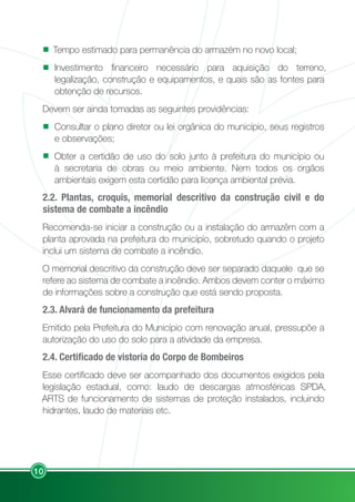 10
Tempo estimado para permanência do armazém no novo local;
Investimento financeiro necessário para aquisição do terreno,
legalização, construção e equipamentos, e quais são as fontes para
obtenção de recursos.
Devem ser ainda tomadas as seguintes providências:
Consultar o plano diretor ou lei orgânica do município, seus registros
e observações;
Obter a certidão de uso do solo junto à prefeitura do município ou
à secretaria de obras ou meio ambiente. Nem todos os orgãos
ambientais exigem esta certidão para licença ambiental prévia.
2.2. Plantas, croquis, memorial descritivo da construção civil e do
sistema de combate a incêndio
Recomenda-se iniciar a construção ou a instalação do armazêm com a
planta aprovada na prefeitura do município, sobretudo quando o projeto
inclui um sistema de combate a incêndio.
O memorial descritivo da construção deve ser separado daquele que se
refere ao sistema de combate a incêndio. Ambos devem conter o máximo
de informações sobre a construção que está sendo proposta.
2.3. Alvará de funcionamento da prefeitura
Emitido pela Prefeitura do Município com renovação anual, pressupõe a
autorização do uso do solo para a atividade da empresa.
2.4. Certificado de vistoria do Corpo de Bombeiros
Esse certificado deve ser acompanhado dos documentos exigidos pela
legislação estadual, como: laudo de descargas atmosféricas SPDA,
ARTS de funcionamento de sistemas de proteção instalados, incluindo
hidrantes, laudo de materiais etc.
 