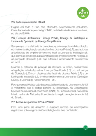 11
2.5. Cadastro ambiental IBAMA
Exigido em todo o País para atividades potencialmente poluidoras.
Consultar a atividade pelo código CNAE, na lista de atividades cadastráveis,
no site do IBAMA.
2.6. Licenças Ambientais: Licença Prévia, Licença de Instalação e
Licença de Operação ou Licença Simplificada
Sempre que uma atividade for complexa, quanto ao potencial de poluição,
normalmente a legislação estadual emite a Licença Prévia (LP), que autoriza
a construção do empreendimento no local, a Licença de Instalação (LI),
que prevê as condiçoes para a instalação do empreendimento no local, e
a Licença de Operação (LO), que autoriza o funcionamento da empresa
no local.
Quando o potencial de poluição da atividade for baixo, normalmente
a legislação estadual prevê a Licença Simplificada (LS) , ou a Licença
de Operação (LO) com dispensa das fases de Licença Prévia (LP) e de
Licença de Instalação (LI), emitindo diretamente a Licença de Operação
(LO) ou a Licença de Funcionamento ( LF).
Para que uma atividade seja dispensada da emissão da Licença Ambiental
é mandatório que o código primário ou secundário, na Classificação
Nacional de Atividades Econômicas (CNAE) da Receita Federal, não esteja
listado na Lei de Atividades Licenciáveis do orgão ou agência ambiental
do Estado.
2.7. Acervo ocupacional PPRA e PCMSO
Para todo porte de armazém e qualquer número de empregados
registrados sob o regime da Consolidação das Leis do Trabalho.
 