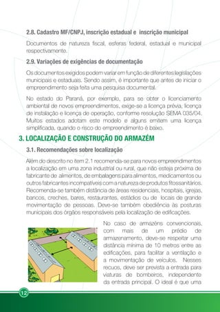 12
2.8. Cadastro MF/CNPJ, inscrição estadual e inscrição municipal
Documentos de natureza fiscal, esferas federal, estadual e municipal
respectivamente.
2.9. Variações de exigências de documentação
Os documentos exigidos podem variar em função de diferentes legislações
municipais e estaduais. Sendo assim, é importante que antes de iniciar o
empreendimento seja feita uma pesquisa documental.
No estado do Paraná, por exemplo, para se obter o licenciamento
ambiental de novos empreendimentos, exige-se a licença prévia, licença
de instalação e licença de operação, conforme resolução SEMA 035/04.
Muitos estados adotam este modelo e alguns emitem uma licença
simplificada, quando o risco do empreendimento é baixo.
3. LOCALIZAÇÃO E CONSTRUÇÃO DO ARMAZÉM
3.1. Recomendações sobre localização
Além do descrito no item 2.1 recomenda-se para novos empreendimentos
a localização em uma zona industrial ou rural, que não esteja próxima de
fabricante de alimentos, de embalagens para alimentos, medicamentos ou
outros fabricantes incompatíveis com a natureza de produtos fitossanitários.
Recomenda-se também distância de áreas residenciais, hospitais, igrejas,
bancos, creches, bares, restaurantes, estádios ou de locais de grande
movimentação de pessoas. Deve-se também obediência às posturas
municipais dos órgãos responsáveis pela localização de edificações.
No caso de armazéns convencionais,
com mais de um prédio de
armazenamento, deve-se respeitar uma
distância mínima de 10 metros entre as
edificações, para facilitar a ventilação e
a movimentação de veículos. Nesses
recuos, deve ser prevista a entrada para
viaturas de bombeiros, independente
da entrada principal. O ideal é que uma
 