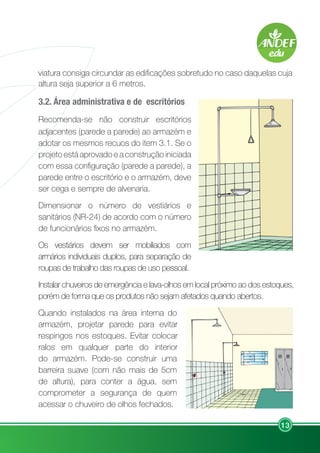 13
viatura consiga circundar as edificações sobretudo no caso daquelas cuja
altura seja superior a 6 metros.
3.2. Área administrativa e de escritórios
Recomenda-se não construir escritórios
adjacentes (parede a parede) ao armazém e
adotar os mesmos recuos do item 3.1. Se o
projeto está aprovado e a construção iniciada
com essa configuração (parede a parede), a
parede entre o escritório e o armazém, deve
ser cega e sempre de alvenaria.
Dimensionar o número de vestiários e
sanitários (NR-24) de acordo com o número
de funcionários fixos no armazém.
Os vestiários devem ser mobiliados com
armários individuais duplos, para separação de
roupas de trabalho das roupas de uso pessoal.
Instalar chuveiros de emergência e lava-olhos em local próximo ao dos estoques,
porém de forma que os produtos não sejam afetados quando abertos.
Quando instalados na área interna do
armazém, projetar parede para evitar
respingos nos estoques. Evitar colocar
ralos em qualquer parte do interior
do armazém. Pode-se construir uma
barreira suave (com não mais de 5cm
de altura), para conter a água, sem
comprometer a segurança de quem
acessar o chuveiro de olhos fechados.
 