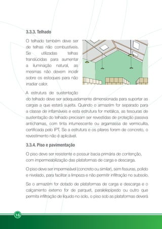 16
3.3.3. Telhado
O telhado também deve ser
de telhas não combustíveis.
Se utilizadas telhas
translúcidas para aumentar
a iluminação natural, as
mesmas não devem incidir
sobre os estoques para não
irradiar calor.
A estrutura de sustentação
do telhado deve ser adequadamente dimensionada para suportar as
cargas a que estará sujeita. Quando o armazém for separado para
a classe de inflamáveis e esta estrutura for metálica, as tesouras de
sustentação do telhado precisam ser revestidas de proteção passiva
antichamas, com tinta intumescente ou argamassa de vermiculita,
certificada pelo IPT. Se a estrutura e os pilares forem de concreto, o
revestimento não é aplicável.
3.3.4. Piso e pavimentação
O piso deve ser resistente e possuir bacia primária de contenção,
com impermeabilização das plataformas de carga e descarga.
O piso deve ser impermeável (concreto ou similar), sem fissuras, polido
e nivelado, para facilitar a limpeza e não permitir infiltração no subsolo.
Se o armazém for dotado de plataformas de carga e descarga e o
calçamento externo for de parquet, paralelepípedo ou outro que
permita infiltração de líquido no solo, o piso sob as plataformas deverá
 