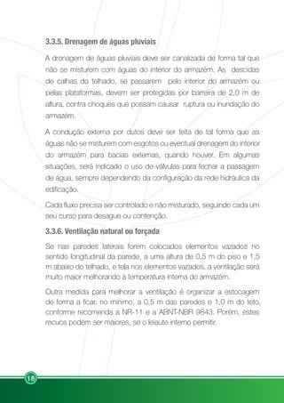 18
3.3.5. Drenagem de águas pluviais
A drenagem de águas pluviais deve ser canalizada de forma tal que
não se misturem com águas do interior do armazém. As descidas
de calhas do telhado, se passarem pelo interior do armazém ou
pelas plataformas, devem ser protegidas por barreira de 2,0 m de
altura, contra choques que possam causar ruptura ou inundação do
armazém.
A condução externa por dutos deve ser feita de tal forma que as
águas não se misturem com esgotos ou eventual drenagem do interior
do armazém para bacias externas, quando houver. Em algumas
situações, será indicado o uso de válvulas para fechar a passagem
de água, sempre dependendo da configuração da rede hidráulica da
edificação.
Cada fluxo precisa ser controlado e não misturado, seguindo cada um
seu curso para desague ou contenção.
3.3.6. Ventilação natural ou forçada
Se nas paredes laterais forem colocados elementos vazados no
sentido longitudinal da parede, a uma altura de 0,5 m do piso e 1,5
m abaixo do telhado, e tela nos elementos vazados, a ventilação será
muito maior melhorando a temperatura interna do armazém.
Outra medida para melhorar a ventilação é organizar a estocagem
de forma a ficar, no mínimo, a 0,5 m das paredes e 1,0 m do teto,
conforme recomenda a NR-11 e a ABNT-NBR 9843. Porém, estes
recuos podem ser maiores, se o leiaute interno permitir.
 