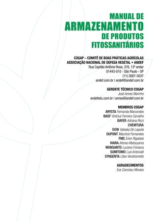 COGAP – COMITÊ DE BOAS PRÁTICAS AGRÍCOLAS
ASSOCIAÇÃO NACIONAL DE DEFESA VEGETAL • ANDEF
Rua Capitão Antônio Rosa, 376, 13º andar
01443-010 - São Paulo - SP
(11) 3087-5037
andef.com.br | andef@andef.com.br
GERENTE TÉCNICO COGAP
José Annes Marinho
andefedu.com.br | annes@andef.com.br
MEMBROS COGAP
ARYSTA Fernanda Marcondes
BASF Vinícius Ferreira Carvalho
BAYER Adriana Ricci
CHEMTURA
DOW Valeska De Laquila
DUPONT Mauricio Fernandes
FMC Erlon Rigobelo
IHARA Afonso Matsuyama
MONSANTO Luciano Fonseca
SUMITOMO Luis Antonialli
SYNGENTA Lilian Vendrametto
AGRADECIMENTOS
Eva Cancissu Moraes
 