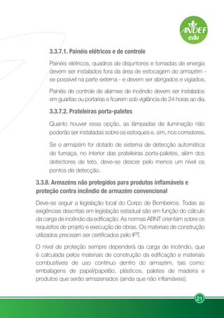 21
3.3.7.1. Painéis elétricos e de controle
Painéis elétricos, quadros de disjuntores e tomadas de energia
devem ser instalados fora da área de estocagem do armazém -
se possível na parte externa - e devem ser abrigados e vigiados.
Painéis de controle de alarmes de incêndio devem ser instalados
em guaritas ou portarias e ficarem sob vigilância de 24 horas ao dia.
3.3.7.2. Prateleiras porta-paletes
Quanto houver essa opção, as lâmpadas de iluminação não
poderão ser instaladas sobre os estoques e, sim, nos corredores.
Se o armazém for dotado de sistema de detecção automática
de fumaça, no interior das prateleiras porta-paletes, além dos
detectores de teto, deve-se descer pelo menos um nível os
pontos de detecção.
3.3.8. Armazéns não protegidos para produtos inflamáveis e
proteção contra incêndio de armazém convencional
Deve-se seguir a legislação local do Corpo de Bombeiros. Todas as
exigências descritas em legislação estadual são em função do cálculo
da carga de incêndio da edificação. As normas ABNT orientam sobre os
requisitos de projeto e execução de obras. Os materiais de construção
utilizados precisam ser certificados pelo IPT.
O nível de proteção sempre dependerá da carga de incêndio, que
é calculada pelos materiais de construção da edificação e materiais
combustíveis de uso contínuo dentro do armazém, tais como:
embalagens de papel/papelão, plásticos, paletes de madeira e
produtos que serão armazenados (ainda que não inflamáveis).
 