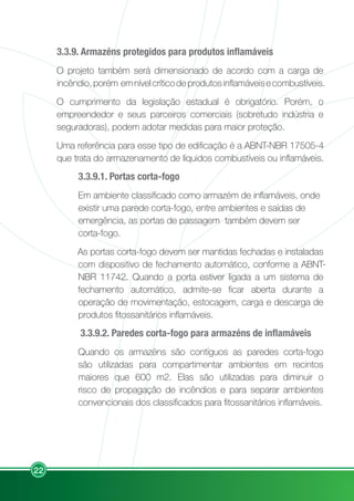 22
3.3.9. Armazéns protegidos para produtos inflamáveis
O projeto também será dimensionado de acordo com a carga de
incêndio,porém emnívelcríticodeprodutosinflamáveisecombustíveis.
O cumprimento da legislação estadual é obrigatório. Porém, o
empreendedor e seus parceiros comerciais (sobretudo indústria e
seguradoras), podem adotar medidas para maior proteção.
Uma referência para esse tipo de edificação é a ABNT-NBR 17505-4
que trata do armazenamento de líquidos combustíveis ou inflamáveis.
3.3.9.1. Portas corta-fogo
Em ambiente classificado como armazém de inflamáveis, onde
existir uma parede corta-fogo, entre ambientes e saídas de
emergência, as portas de passagem também devem ser
corta-fogo.
As portas corta-fogo devem ser mantidas fechadas e instaladas
com dispositivo de fechamento automático, conforme a ABNT-
NBR 11742. Quando a porta estiver ligada a um sistema de
fechamento automático, admite-se ficar aberta durante a
operação de movimentação, estocagem, carga e descarga de
produtos fitossanitários inflamáveis.
3.3.9.2. Paredes corta-fogo para armazéns de inflamáveis
Quando os armazéns são contíguos as paredes corta-fogo
são utilizadas para compartimentar ambientes em recintos
maiores que 600 m2. Elas são utilizadas para diminuir o
risco de propagação de incêndios e para separar ambientes
convencionais dos classificados para fitossanitários inflamáveis.
 