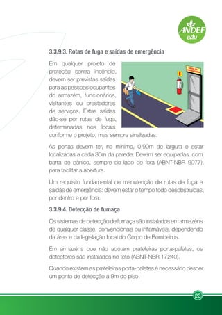 23
3.3.9.3. Rotas de fuga e saídas de emergência
Em qualquer projeto de
proteção contra incêndio,
devem ser previstas saídas
para as pessoas ocupantes
do armazém, funcionários,
visitantes ou prestadores
de serviços. Estas saídas
dão-se por rotas de fuga,
determinadas nos locais
conforme o projeto, mas sempre sinalizadas.
As portas devem ter, no mínimo, 0,90m de largura e estar
localizadas a cada 30m da parede. Devem ser equipadas com
barra de pânico, sempre do lado de fora (ABNT-NBR 9077),
para facilitar a abertura.
Um requisito fundamental de manutenção de rotas de fuga e
saídas de emergência: devem estar o tempo todo desobstruídas,
por dentro e por fora.
3.3.9.4. Detecção de fumaça
Os sistemas de detecção de fumaça são instalados em armazéns
de qualquer classe, convencionais ou inflamáveis, dependendo
da área e da legislação local do Corpo de Bombeiros.
Em armazéns que não adotam prateleiras porta-paletes, os
detectores são instalados no teto (ABNT-NBR 17240).
Quando existem as prateleiras porta-paletes é necessário descer
um ponto de detecção a 9m do piso.
 