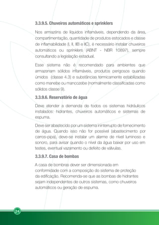 24
3.3.9.5. Chuveiros automáticos e sprinklers
Nos armazéns de líquidos inflamáveis, dependendo da área,
compartimentação, quantidade de produtos estocados e classe
de inflamabilidade (I, II, IIB e IIC), é necessário instalar chuveiros
automáticos ou sprinklers (ABNT - NBR 10897), sempre
consultando a legislação estadual.
Esse sistema não é recomendado para ambientes que
armazenam sólidos inflamáveis, produtos perigosos quando
úmidos (classe 4.3) e substâncias termicamente estabilizadas
como manebe ou mancozebe (normalmente classificadas como
sólidos classe 9).
3.3.9.6. Reservatório de água
Deve atender a demanda de todos os sistemas hidráulicos
instalados: hidrantes, chuveiros automáticos e sistemas de
espuma.
Deve ser abastecido por um sistema ininterrupto de fornecimento
de água. Quando isso não for possível (abastecimento por
carros-pipa), deve-se instalar um alarme de nível luminoso e
sonoro, para avisar quando o nível da água baixar por uso em
testes, eventual vazamento ou defeito de válvulas.
3.3.9.7. Casa de bombas
A casa de bombras dever ser dimensionada em
conformidade com a composição do sistema de proteção
da edificação. Recomenda-se que as bombas de hidrantes
sejam independentes de outros sistemas, como chuveiros
automáticos ou geração de espuma.
 