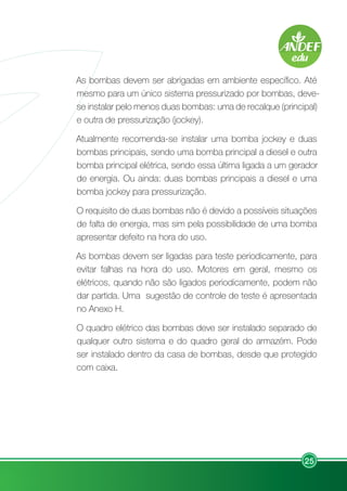 25
As bombas devem ser abrigadas em ambiente específico. Até
mesmo para um único sistema pressurizado por bombas, deve-
se instalar pelo menos duas bombas: uma de recalque (principal)
e outra de pressurização (jockey).
Atualmente recomenda-se instalar uma bomba jockey e duas
bombas principais, sendo uma bomba principal a diesel e outra
bomba principal elétrica, sendo essa última ligada a um gerador
de energia. Ou ainda: duas bombas principais a diesel e uma
bomba jockey para pressurização.
O requisito de duas bombas não é devido a possíveis situações
de falta de energia, mas sim pela possibilidade de uma bomba
apresentar defeito na hora do uso.
As bombas devem ser ligadas para teste periodicamente, para
evitar falhas na hora do uso. Motores em geral, mesmo os
elétricos, quando não são ligados periodicamente, podem não
dar partida. Uma sugestão de controle de teste é apresentada
no Anexo H.
O quadro elétrico das bombas deve ser instalado separado de
qualquer outro sistema e do quadro geral do armazém. Pode
ser instalado dentro da casa de bombas, desde que protegido
com caixa.
 