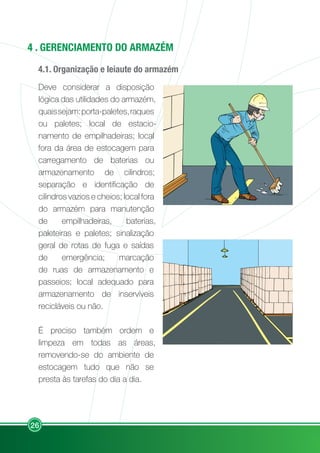 26
4 . GERENCIAMENTO DO ARMAZÉM
4.1. Organização e leiaute do armazém
Deve considerar a disposição
lógica das utilidades do armazém,
quaissejam:porta-paletes,raques
ou paletes; local de estacio-
namento de empilhadeiras; local
fora da área de estocagem para
carregamento de baterias ou
armazenamento de cilindros;
separação e identificação de
cilindros vazios e cheios; local fora
do armazém para manutenção
de empilhadeiras, baterias,
paleteiras e paletes; sinalização
geral de rotas de fuga e saídas
de emergência; marcação
de ruas de armazenamento e
passeios; local adequado para
armazenamento de inservíveis
recicláveis ou não.
É preciso também ordem e
limpeza em todas as áreas,
removendo-se do ambiente de
estocagem tudo que não se
presta às tarefas do dia a dia.
 