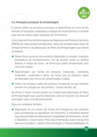 27
4.2. Principais processos da armazenagem
É preciso definir os principais processos e desenhá-los do início ao fim.
Também é necessário estabelecer medidas de monitoramento e controle
para que as tarefas sejam realizadas de forma eficaz.
Uma cópia da Ficha de Informações de Segurança de Produtos Químicos
(FISPQ) de cada produto armazenado, deve ser providenciada antes do
armazenamento e da elaboração do Plano de Armazenagem que deverá
considerar:
Dados físico-químicos dos produtos (exposição à umidade, insolação,
temperatura de armazenamento, pH de produto ácido ou alcalino
(básico) e classe de risco) de forma que sejam armazenados sem
riscos de reação;
Segmentação por família de produtos (herbicidas, inseticidas,
fungicidas , acaricidas e afins), de forma que os produtos sejam
armazenados sem riscos de contaminação cruzada;
Ordem de entrada e saída de produtos, localizando os que entraram
primeiro em posição de ‘sair primeiro’, número de lote, etc.
No Anexo C deste manual contém um modelo para elaboração do Plano
de Armazenagem que, quando elaborado, deve ser exposto nas áreas de
estocagem para consulta permanente.
Deve-se considerar também:
Elaboração de um acervo de Fichas de Emergências dos produtos
para acompanhar as expedições de transporte. É importante lembrar
que essa providência está prevista na legislação de transportes, sendo
o Expedidor o responsável. Para mais informações sobre transportes
deve-se consultar o capítulo Documentação e Responsabilidades do
 