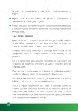 28
Expedidor, do Manual de Transportes de Produtos Fitossanitários da
ANDEF;
Regras para acondicionamento de produtos fitossanitários e
manutenção de embalagens originais;
Área de circulação com pelo menos um corredor central orientado para
a porta principal do armazém e corredores secundários separando as
diversas áreas.
4.2.1. Carga e descarga
Antes de iniciar o carregamento ou descarregamento de produtos
fitossanitários, deve-se calçar o veículo de transporte nas duas rodas
traseiras, evitando, assim, a sua movimentação.
A equipe responsável pela carga e descarga deve colocar os EPIs
apropriados, antes de qualquer contato com as embalagens dos
produtos.
Os EPIs apropriados serão aqueles indicados pelo responsável pela
segurança do trabalho ou profissional do SESMT (quando o porte da
empresa exigir).
Promover o manuseio seguro na entrada e na saída dos produtos,
mantendo relatórios diários de movimentação de estoques.
Não aplicar filme stretch, sob risco de ignição por eletricidade estática
(NFPA 77), se no local houver vapor de inflamáveis.
Instruir a equipe responsável pela carga e descarga quanto ao
trabalho sobre as carrocerias dos veículos de transporte. Quando as
carrocerias forem abertas e de altura superior a 2m, deve-se passar
uma linha de vida longitudinal na carroceria e os operadores devem
usar cintos travados nesta linha (NR-35).
 