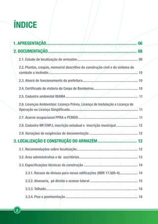 2
ÍNDICE
1. APRESENTAÇÃO.................................................................................... 06
2. DOCUMENTAÇÃO................................................................................... 08
2.1. Estudo de localização do armazém.................................................................... 09
2.2. Plantas, croquis, memorial descritivo da construção civil e do sistema de
combate a incêndio.................................................................................................... 10
2.3. Alvará de funcionamento da prefeitura.............................................................. 10
2.4. Certificado de vistoria do Corpo de Bombeiros.................................................. 10
2.5. Cadastro ambiental IBAMA................................................................................. 11
2.6. Licenças Ambientais: Licença Prévia, Licença de Instalação e Licença de
Operação ou Licença Simplificada................................................................ 11
2.7. Acervo ocupacional PPRA e PCMSO................................................................... 11
2.8. Cadastro MF/CNPJ, inscrição estadual e inscrição municipal......................... 12
2.9. Variações de exigências de documentação....................................................... 12
3. LOCALIZAÇÃO E CONSTRUÇÃO DO ARMAZÉM..................................... 12
3.1. Recomendações sobre localização..................................................................... 12
3.2. Área administrativa e de escritórios.................................................................. 13
3.3. Especificações técnicas da construção............................................................. 14
3.3.1. Recuos de divisas para novas edificações (NBR 17.505-4)..................... 14
3.3.2. Alvenaria, pé direito e acesso lateral...................................................... 15
3.3.3. Telhado....................................................................................................... 16
3.3.4. Piso e pavimentação................................................................................. 16
 