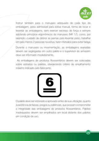29
Instruir também para o manuseio adequado de cada tipo de
embalagem, peso admissível para estiva manual, forma de tocar e
levantar as embalagens, sem exercer excesso de força e sempre
adotando princípios ergonômicos de manuseio (NR 17), como, por
exemplo: cuidado de dobrar as pernas para levantar peso; trabalhar
em pelo menos 2 pessoas na estiva; fazer intervalos para evitar fadiga.
Durante o manuseio ou movimentação, as embalagens avariadas
devem ser segregadas em outro palete e o supervisor do armazém
deve ser informado imediatamente.
As embalagens de produtos fitossanitários devem ser colocadas
sobre estrados ou paletes, obedecendo critério de empilhamento
máximo indicado pelo fabricante.
O palete deve ser vistoriado e aprovado antes de sua utilização, quanto
à existência de farpas, pregos ou saliências, que possam comprometer
a integridade das embalagens de produtos fitossanitários. Paletes
inadequados devem ser empilhados em local distante dos paletes
em condição de uso.
 