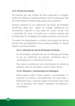 30
4.2.2. Entrada de produtos
Os produtos que dão entrada de forma adequada no armazém,
podem ser mantidos e expedidos também de forma adequada. Falta
de conformidade na entrada tende a gerar erros sucessivos.
Produtos avariados ou com vazamentos não devem ser recebidos.
Ocorrências desse tipo devem ser tratadas adotando-se um
procedimento específico e que esteja de comum acordo com
o fornecedor. Em geral, é indicado que o produto avariado seja
acondicionado em embalagem de resgate e devolvido ao fornecedor.
O contrato de representação ou comércio deve prever que tipo de
acordo pode ser estabelecido entre as partes envolvidas, no que diz
respeito a produtos avariados.
4.2.2.1. Aplicação da Lista de Verificação de Entrada
É recomendada a aplicação da Lista de Verificação de Entrada
no ato do recebimento de produtos, conferência física e
comparação com o conteúdo da nota fiscal.
Para evitar a ocorrência de não conformidades de entrada de
produtos, deve ser consultado o Anexo A deste manual.
4.2.2.2. Manuseio e movimentação de embalagens
Novas avarias podem ocorrer durante a movimentação e o
manuseio de produtos, pós-recebimento. Por essa razão, o
treinamento para o manuseio seguro de produtos deve incluir
não só ajudantes, mas também operadores de paleteiras e
empilhadeiras.
 