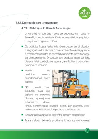 31
4.2.3. Segregação para armazenagem
4.2.3.1. Elaboração do Plano de Armazenagem
O Plano de Armazenagem deve ser elaborado com base no
Anexo B, consulta a tabela A3 de incompatibilidade química
e seguir nos seguintes critérios:
Os produtos fitossanitários inflamáveis devem ser sinalizados
e segregados dos demais produtos não inflamáveis, quando
o armazenamento der-se no mesmo ambiente, sem mudança
de compartimento. O acesso aos produtos deve ser livre,
oferecer total condição de segurança e facilitar o combate a
princípio de incêndio.
Manter os
produtos sempre
acondicionados sobre
paletes.
Não permitir que
produtos para uso
agrícola de diferentes
classes, fiquem juntos,
evitando-se, dessa
forma, contaminação cruzada, como, por exemplo, entre
herbicidas e inseticidas, fungicidas e acaricidas, etc.
Sinalizar a localização de diferentes classes de produtos.
Acatar a altura máxima de empilhamento indicada nos volumes.
 