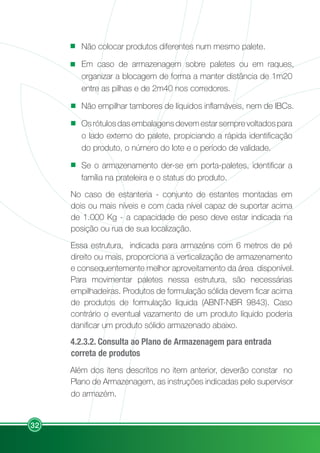 32
Não colocar produtos diferentes num mesmo palete.
Em caso de armazenagem sobre paletes ou em raques,
organizar a blocagem de forma a manter distância de 1m20
entre as pilhas e de 2m40 nos corredores.
Não empilhar tambores de líquidos inflamáveis, nem de IBCs.
Os rótulos das embalagens devem estar sempre voltados para
o lado externo do palete, propiciando a rápida identificação
do produto, o número do lote e o período de validade.
Se o armazenamento der-se em porta-paletes, identificar a
família na prateleira e o status do produto.
No caso de estanteria - conjunto de estantes montadas em
dois ou mais níveis e com cada nível capaz de suportar acima
de 1.000 Kg - a capacidade de peso deve estar indicada na
posição ou rua de sua localização.
Essa estrutura, indicada para armazéns com 6 metros de pé
direito ou mais, proporciona a verticalização de armazenamento
e consequentemente melhor aproveitamento da área disponível.
Para movimentar paletes nessa estrutura, são necessárias
empilhadeiras. Produtos de formulação sólida devem ficar acima
de produtos de formulação líquida (ABNT-NBR 9843). Caso
contrário o eventual vazamento de um produto líquido poderia
danificar um produto sólido armazenado abaixo.
4.2.3.2. Consulta ao Plano de Armazenagem para entrada
correta de produtos
Além dos itens descritos no item anterior, deverão constar no
Plano de Armazenagem, as instruções indicadas pelo supervisor
do armazém.
 