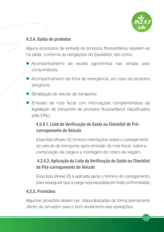 33
4.2.4. Saída de produtos
Alguns processos de entrada de produtos fitossanitários repetem-se
na saída conforme as obrigações do Expedidor, tais como:
Acompanhamento de receita agronômica nas vendas para
consumidores;
Acompanhamento de ficha de emergência, em caso de produtos
perigosos;
Sinalização do veículo de transporte;
Emissão de nota fiscal com informações complementares da
legislação de transporte de produtos fitossanitários classificados
pela ONU.
4.2.4.1. Lista de Verificação de Saída ou Checklist de Pré-
carregamento do Veículo
Essa lista (Anexo D) fornece orientações sobre o carregamento
do veículo de transporte após emissão da nota fiscal, sobre a
composição da carga e a montagem do roteiro de viagem.
4.2.4.2. Aplicação da Lista de Verificação de Saída ou Checklist
de Pós-carregamento do Veículo
Essa lista (Anexo E) é aplicada após o término do carregamento,
para assegurar que a carga seja expedida em total conformidade.
4.2.5. Provisões
Algumas provisões devem ser disponibilizadas de forma permanente
dentro do armazém para o bom andamento das operações.
 
