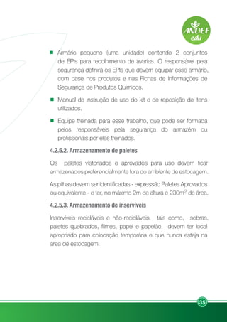 35
Armário pequeno (uma unidade) contendo 2 conjuntos
de EPIs para recolhimento de avarias. O responsável pela
segurança definirá os EPIs que devem equipar esse armário,
com base nos produtos e nas Fichas de Informações de
Segurança de Produtos Químicos.
Manual de instrução de uso do kit e de reposição de itens
utilizados.
Equipe treinada para esse trabalho, que pode ser formada
pelos responsáveis pela segurança do armazém ou
profissionais por eles treinados.
4.2.5.2. Armazenamento de paletes
Os paletes vistoriados e aprovados para uso devem ficar
armazenados preferencialmente fora do ambiente de estocagem.
As pilhas devem ser identificadas - expressão Paletes Aprovados
ou equivalente - e ter, no máximo 2m de altura e 230m2 de área.
4.2.5.3. Armazenamento de inservíveis
Inservíveis recicláveis e não-recicláveis, tais como, sobras,
paletes quebrados, filmes, papel e papelão, devem ter local
apropriado para colocação temporária e que nunca esteja na
área de estocagem.
 