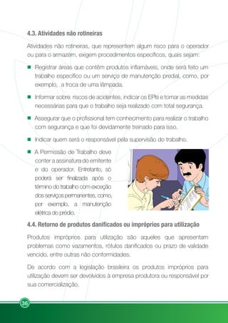 36
4.3. Atividades não rotineiras
Atividades não rotineiras, que representem algum risco para o operador
ou para o armazém, exigem procedimentos específicos, quais sejam:
Registrar áreas que contêm produtos inflamáveis, onde será feito um
trabalho específico ou um serviço de manutenção predial, como, por
exemplo, a troca de uma lâmpada.
Informar sobre riscos de acidentes, indicar os EPIs e tomar as medidas
necessárias para que o trabalho seja realizado com total segurança.
Assegurar que o profissional tem conhecimento para realizar o trabalho
com segurança e que foi devidamente treinado para isso.
Indicar quem será o responsável pela supervisão do trabalho.
A Permissão de Trabalho deve
conter a assinatura do emitente
e do operador. Entretanto, só
poderá ser finalizada após o
término do trabalho com exceção
dos serviços permanentes, como,
por exemplo, a manutenção
elétrica do prédio.
4.4. Retorno de produtos danificados ou impróprios para utilização
Produtos impróprios para utilização são aqueles que apresentam
problemas como vazamentos, rótulos danificados ou prazo de validade
vencido, entre outras não conformidades.
De acordo com a legislação brasileira os produtos impróprios para
utilização devem ser devolvidos à empresa produtora ou responsável por
sua comercialização.
 