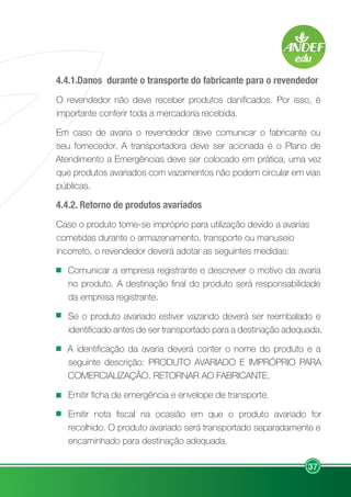 37
4.4.1..
Danos durante o transporte do fabricante para o revendedor
O revendedor não deve receber produtos danificados. Por isso, é
importante conferir toda a mercadoria recebida.
Em caso de avaria o revendedor deve comunicar o fabricante ou
seu fornecedor. A transportadora deve ser acionada e o Plano de
Atendimento a Emergências deve ser colocado em prática, uma vez
que produtos avariados com vazamentos não podem circular em vias
públicas.
4.4.2. Retorno de produtos avariados
Caso o produto torne-se impróprio para utilização devido a avarias
cometidas durante o armazenamento, transporte ou manuseio
incorreto, o revendedor deverá adotar as seguintes medidas:
Comunicar a empresa registrante e descrever o motivo da avaria
no produto. A destinação final do produto será responsabilidade
da empresa registrante.
Se o produto avariado estiver vazando deverá ser reembalado e
identificado antes de ser transportado para a destinação adequada.
A identificação da avaria deverá conter o nome do produto e a
seguinte descrição: PRODUTO AVARIADO E IMPRÓPRIO PARA
COMERCIALIZAÇÃO. RETORNAR AO FABRICANTE.
Emitir ficha de emergência e envelope de transporte.
Emitir nota fiscal na ocasião em que o produto avariado for
recolhido. O produto avariado será transportado separadamente e
encaminhado para destinação adequada.
 