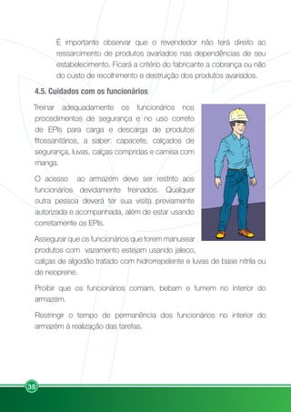 38
É importante observar que o revendedor não terá direito ao
ressarcimento de produtos avariados nas dependências de seu
estabelecimento. Ficará a critério do fabricante a cobrança ou não
do custo de recolhimento e destruição dos produtos avariados.
4.5. Cuidados com os funcionários
Treinar adequadamente os funcionários nos
procedimentos de segurança e no uso correto
de EPIs para carga e descarga de produtos
fitossanitários, a saber: capacete, calçados de
segurança, luvas, calças compridas e camisa com
manga.
O acesso ao armazém deve ser restrito aos
funcionários devidamente treinados. Qualquer
outra pessoa deverá ter sua visita previamente
autorizada e acompanhada, além de estar usando
corretamente os EPIs.
Assegurar que os funcionários que forem manusear
produtos com vazamento estejam usando jaleco,
calças de algodão tratado com hidrorrepelente e luvas de base nitrila ou
de neoprene.
Proibir que os funcionários comam, bebam e fumem no interior do
armazém.
Restringir o tempo de permanência dos funcionários no interior do
armazém à realização das tarefas.
 