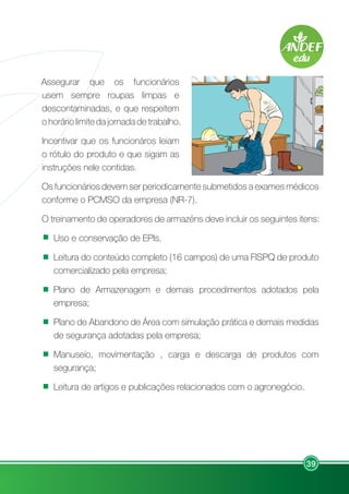 39
Assegurar que os funcionários
usem sempre roupas limpas e
descontaminadas, e que respeitem
o horário limite da jornada de trabalho.
Incentivar que os funcionáros leiam
o rótulo do produto e que sigam as
instruções nele contidas.
Os funcionários devem ser periodicamente submetidos a exames médicos
conforme o PCMSO da empresa (NR-7).
O treinamento de operadores de armazéns deve incluir os seguintes itens:
Uso e conservação de EPIs.
Leitura do conteúdo completo (16 campos) de uma FISPQ de produto
comercializado pela empresa;
Plano de Armazenagem e demais procedimentos adotados pela
empresa;
Plano de Abandono de Área com simulação prática e demais medidas
de segurança adotadas pela empresa;
Manuseio, movimentação , carga e descarga de produtos com
segurança;
Leitura de artigos e publicações relacionados com o agronegócio.
 