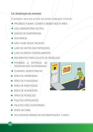 40
4.6. Sinalização do armazém
O armazém deve ser provido de ampla sinalização incluindo:
PROIBIDO FUMAR, COMER E BEBER NESTA ÁREA
USO OBRIGATÓRIO DE EPIs
SAÍDAS DE EMERGÊNCIA
VESTIÁRIOS
NÃO FUME NESTE RECINTO
LAVE-SE ANTES DAS REFEIÇOES.
LAVE AS MÃOS CONTINUAMENTE
RECIPIENTES PARA COLETA DE RESÍDUOS
PROIBIDA A ENTRADA DE
PESSOAS NÃO AUTORIZADAS
CUIDADO. AGROTÓXICOS
ÁREA DE HERBICIDAS
ÁREA DE FUNGICIDAS
ÁREA DE INSETICIDAS
ÁREA DE ACARICIDAS
ÁREA DE RESÍDUOS
PALETES APROVADOS
PALETES NÃO CONFORMES
ANDE NA FAIXA
VELOCIDADE MÁXIMA DE MOVIMENTAÇÃO: 5 KM/H.
AGROTÓXICOS
 