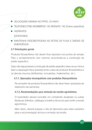 41
VELOCIDADE MÁXIMA NO PÁTIO: 20 KM/H.
TELEFONESÚTEIS.BOMBEIROS:193.RESGATE:192.(Outros,especificar).
HIDRANTES
EXTINTORES
MANTENHA DESOBSTRUÍDAS AS ROTAS DE FUGA E SAÍDAS DE
EMERGÊNCIA
4.7 Orientações gerais
Produtos fitossanitários não devem ficar expostos nos pontos de vendas.
Para o armazenamento dos mesmos recomenda-se a construção de
prédio específico.
Caso não seja possível a construção de prédio específico deve-se ao menos
fazer a separação física (parede) entre a área de produtos fitossanitários e
os demais insumos (fertilizantes, inoculantes, implementos, etc.).
4.7.1. Operações incompatíveis com produtos fitossanitários
No armazém de produtos fitossanitários não deve haver operações de
tratamento de sementes.
4.7.2. Recomendações para emissão da receita agronômica
O revendedor deverá consultar um compêndio atualizado ou outras
literaturas (folhetos, catálogos e boletins técnicos) para emitir a receita
agronômica.
Além disso, deverá acessar o site do fabricante para obter subsídios
para a recomendação técnica e emissão da receita.
 
