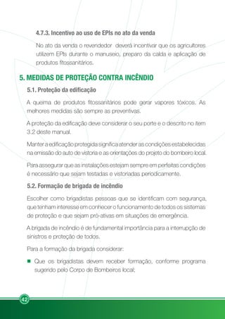 42
4.7.3. Incentivo ao uso de EPIs no ato da venda
No ato da venda o revendedor deverá incentivar que os agricultores
utilizem EPIs durante o manuseio, preparo da calda e aplicação de
produtos fitossanitários.
5. MEDIDAS DE PROTEÇÃO CONTRA INCÊNDIO
5.1. Proteção da edificação
A queima de produtos fitossanitários pode gerar vapores tóxicos. As
melhores medidas são sempre as preventivas.
A proteção da edificação deve considerar o seu porte e o descrito no item
3.2 deste manual.
Manter a edificação protegida significa atender as condições estabelecidas
na emissão do auto de vistoria e as orientações do projeto do bombeiro local.
Para assegurar que as instalações estejam sempre em perfeitas condições
é necessário que sejam testadas e vistoriadas periodicamente.
5.2. Formação de brigada de incêndio
Escolher como brigadistas pessoas que se identificam com segurança,
que tenham interesse em conhecer o funcionamento de todos os sistemas
de proteção e que sejam pró-ativas em situações de emergência.
A brigada de incêndio é de fundamental importância para a interrupção de
sinistros e proteção de todos.
Para a formação da brigada considerar:
Que os brigadistas devem receber formação, conforme programa
sugerido pelo Corpo de Bombeiros local;
 