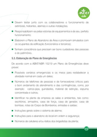 43
Devem testar junto com os colaboradores o funcionamento de
extintores, hidrantes, alarmes e outras instalações.
Responsabilizem-se pelas vistorias de equipamentos e de seu perfeito
funcionamento;
Elaborem o Plano de Abandono de Área e promovam simulados com
os ocupantes da edificação (funcionários e terceiros);
Tenham consciência que precisam ser bons cuidadores das pessoas
e do patrimônio.
5.3. Elaboração do Plano de Emergências
De acordo com a ABNT-NBR 15219 um Plano de Emergências deve
prever:
Possíveis cenários emergenciais e os meios para restabelecer a
atividade normal em cada um deles;
Números de telefones de pessoas e de fornecedores críticos para
o bom andamento do atendimento e das contingências, como, por
exemplo: carros-pipa, guindastes, material de extinção, espuma
concentrada e outros;
Identificar na planta da empresa as salas e ambientes, tais como:
escritórios, armazéns, casa de força, casa de gerador, casa de
bombas, rotas do Corpo de Bombeiros, entradas e saídas;
Instruções gerais sobre o sistema de alarme;
Instruções para o abandono do local em ordem e segurança;
Números de celulares e/ou rádios dos brigadistas da planta;
 