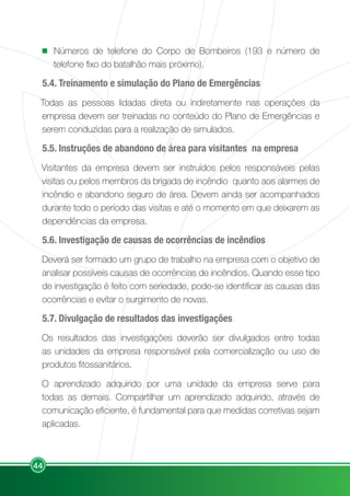44
Números de telefone do Corpo de Bombeiros (193 e número de
telefone fixo do batalhão mais próximo).
5.4. Treinamento e simulação do Plano de Emergências
Todas as pessoas lidadas direta ou indiretamente nas operações da
empresa devem ser treinadas no conteúdo do Plano de Emergências e
serem conduzidas para a realização de simulados.
5.5. Instruções de abandono de área para visitantes na empresa
Visitantes da empresa devem ser instruídos pelos responsáveis pelas
visitas ou pelos membros da brigada de incêndio quanto aos alarmes de
incêndio e abandono seguro de área. Devem ainda ser acompanhados
durante todo o período das visitas e até o momento em que deixarem as
dependências da empresa.
5.6. Investigação de causas de ocorrências de incêndios
Deverá ser formado um grupo de trabalho na empresa com o objetivo de
analisar possíveis causas de ocorrências de incêndios. Quando esse tipo
de investigação é feito com seriedade, pode-se identificar as causas das
ocorrências e evitar o surgimento de novas.
5.7. Divulgação de resultados das investigações
Os resultados das investigações deverão ser divulgados entre todas
as unidades da empresa responsável pela comercialização ou uso de
produtos fitossanitários.
O aprendizado adquirido por uma unidade da empresa serve para
todas as demais. Compartilhar um aprendizado adquirido, através de
comunicação eficiente, é fundamental para que medidas corretivas sejam
aplicadas.
 