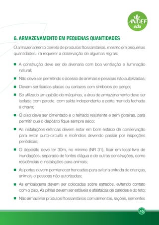 45
6. ARMAZENAMENTO EM PEQUENAS QUANTIDADES
O armazenamento correto de produtos fitossanitários, mesmo em pequenas
quantidades, irá requerer a observação de algumas regras:
A construção deve ser de alvenaria com boa ventilação e iluminação
natural;
Não deve ser permitindo o acesso de animais e pessoas não autorizadas;
Devem ser fixadas placas ou cartazes com símbolos de perigo;
Se utilizado um galpão de máquinas, a área de armazenamento deve ser
isolada com parede, com saída independente e porta mantida fechada
à chave;
O piso deve ser cimentado e o telhado resistente e sem goteiras, para
permitir que o depósito fique sempre seco;
As instalações elétricas devem estar em bom estado de conservação
para evitar curto-circuito e incêndios devendo passar por inspeções
periódicas;
O depósito deve ter 30m, no mínimo (NR 31), ficar em local livre de
inundações, separado de fontes d´água e de outras construções, como
residências e instalações para animais;
As portas devem permanecer trancadas para evitar a entrada de crianças,
animais e pessoas não autorizadas;
As embalagens devem ser colocadas sobre estrados, evitando contato
com o piso. As pilhas devem ser estáveis e afastadas de paredes e do teto;
Não armazenar produtos fitossanitários com alimentos, rações, sementes
 