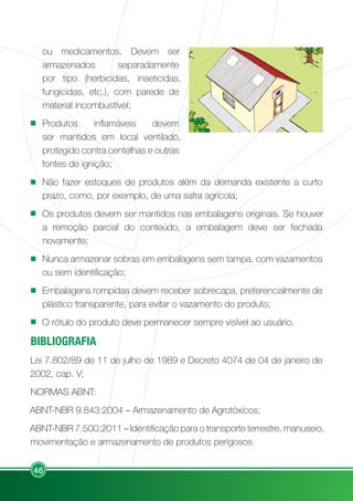 46
ou medicamentos. Devem ser
armazenados separadamente
por tipo (herbicidas, inseticidas,
fungicidas, etc.), com parede de
material incombustível;
Produtos inflamáveis devem
ser mantidos em local ventilado,
protegido contra centelhas e outras
fontes de ignição;
Não fazer estoques de produtos além da demanda existente a curto
prazo, como, por exemplo, de uma safra agrícola;
Os produtos devem ser mantidos nas embalagens originais. Se houver
a remoção parcial do conteúdo, a embalagem deve ser fechada
novamente;
Nunca armazenar sobras em embalagens sem tampa, com vazamentos
ou sem identificação;
Embalagens rompidas devem receber sobrecapa, preferencialmente de
plástico transparente, para evitar o vazamento do produto;
O rótulo do produto deve permanecer sempre visível ao usuário.
BIBLIOGRAFIA
Lei 7.802/89 de 11 de julho de 1989 e Decreto 4074 de 04 de janeiro de
2002, cap. V;
NORMAS ABNT:
ABNT-NBR 9.843:2004 – Armazenamento de Agrotóxicos;
ABNT-NBR 7.500:2011 – Identificação para o transporte terrestre, manuseio,
movimentação e armazenamento de produtos perigosos
A
G
R
O
TÓ
X
IC
O
S
 