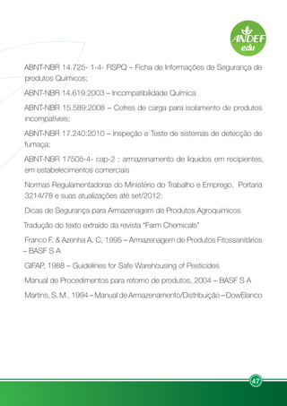 47
ABNT-NBR 14.725- 1-4- FISPQ – Ficha de Informações de Segurança de
produtos Químicos;
ABNT-NBR 14.619:2003 – Incompatibilidade Química
ABNT-NBR 15.589:2008 – Cofres de carga para isolamento de produtos
incompatíveis;
ABNT-NBR 17.240:2010 – Inspeção e Teste de sistemas de detecção de
fumaça;
ABNT-NBR 17505-4- cap-2 : armazenamento de líquidos em recipientes,
em estabelecimentos comerciais
Normas Regulamentadoras do Ministério do Trabalho e Emprego, Portaria
3214/78 e suas atualizações até set/2012:
Dicas de Segurança para Armazenagem de Produtos Agroquimicos
Tradução do texto extraído da revista “Farm Chemicals”
Franco F. & Azenha A. C, 1995 – Armazenagem de Produtos Fitossanitários
– BASF S A
GIFAP, 1988 – Guidelines for Safe Warehousing of Pesticides
Manual de Procedimentos para retorno de produtos, 2004 – BASF S A
Martins, S. M., 1994 – Manual de Armazenamento/Distribuição – DowElanco
 
