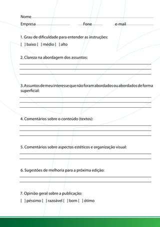 Nome
Empresa			 Fone	 e-mail
1. Grau de dificuldade para entender as instruções:
[ ] baixo [ ] médio [ ] alto
2. Clareza na abordagem dos assuntos:
_______________________________________________________________
_______________________________________________________________
_______________________________________________________________
3.Assuntosdemeuinteressequenãoforamabordadosouabordadosdeforma
superficial:
_______________________________________________________________
_______________________________________________________________
_______________________________________________________________
4. Comentários sobre o conteúdo (textos):
_______________________________________________________________
_______________________________________________________________
_______________________________________________________________
5. Comentários sobre aspectos estéticos e organização visual:
_______________________________________________________________
_______________________________________________________________
6. Sugestões de melhoria para a próxima edição:
_______________________________________________________________
_______________________________________________________________
7. Opinião geral sobre a publicação:
[ ] péssimo [ ] razoável [ ] bom [ ] ótimo
 