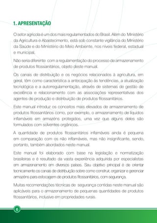 6
1. APRESENTAÇÃO
O setor agrícola é um dos mais regulamentados do Brasil. Além do Ministério
da Agricultura e Abastecimento, está sob constante vigilância do Ministério
da Saúde e do Ministério do Meio Ambiente, nos níveis federal, estadual
e municipal.
Não seria diferente com a regulamentação do processo de armazenamento
de produtos fitossanitários, objeto deste manual.
Os canais de distribuição e os negócios relacionados à agricultura, em
geral, têm como característica a antecipação às tendências, a atualização
tecnológica e a autorregulamentação, através de sistemas de gestão de
excelência e relacionamento com as associações representativas dos
agentes de produção e distribuição de produtos fitossanitários.
Este manual introduz os conceitos mais elevados de armazenamento de
produtos fitossanitários como, por exemplo, o armazenamento de líquidos
inflamáveis em armazéns protegidos, uma vez que alguns deles são
formulados com solventes orgânicos.
A quantidade de produtos fitossanitários inflamáveis ainda é pequena
em comparação com os não inflamáveis, mas não insignificante, sendo,
portanto, também abordados neste manual.
Este manual foi elaborado com base na legislação e normatização
brasileiras e é resultado da vasta experiência adquirida por especialistas
em armazenamento em diversos países. Seu objetivo principal é de orientar
tecnicamente os canais de distribuição sobre como construir, organizar e gerenciar
armazéns para estocagem de produtos fitossanitários, com segurança.
Muitas recomendações técnicas de segurança contidas neste manual são
aplicáveis para o armazenamento de pequenas quantidades de produtos
fitossanitários, inclusive em propriedades rurais.
 