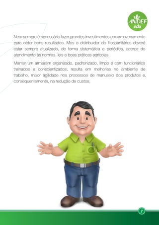 7
Nem sempre é necessário fazer grandes investimentos em armazenamento
para obter bons resultados. Mas o distribuidor de fitossanitários deverá
estar sempre atualizado, de forma sistemática e periódica, acerca do
atendimento às normas, leis e boas práticas agrícolas.
Manter um armazém organizado, padronizado, limpo e com funcionários
treinados e conscientizados, resulta em melhorias no ambiente de
trabalho, maior agilidade nos processos de manuseio dos produtos e,
consequentemente, na redução de custos.
 