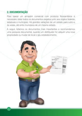 8
2. DOCUMENTAÇÃO
Para operar um armazém comercial com produtos fitossanitários é
necessário obter todos os documentos exigidos junto aos orgãos federais,
estaduais e municipais. Há grandes variações de um estado para outro e,
às vezes, até entre municípios de um mesmo estado.
A seguir, listamos os documentos mais importantes e recomendamos
uma pesquisa documental, quando um distribuidor for adquirir uma nova
propriedade ou mudar de local o seu estabelecimento.
 