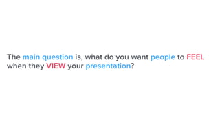 The main question is, what do you want people to FEEL
when they VIEW your presentation?
 