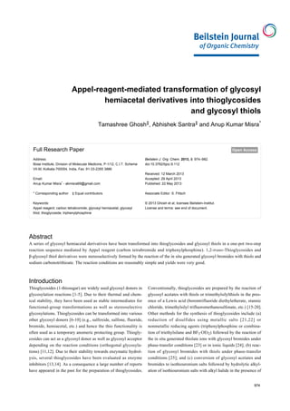 974
Appel-reagent-mediated transformation of glycosyl
hemiacetal derivatives into thioglycosides
and glycosyl thiols
Tamashree Ghosh‡, Abhishek Santra‡ and Anup Kumar Misra*
Full Research Paper Open Access
Address:
Bose Institute, Division of Molecular Medicine, P-1/12, C.I.T. Scheme
VII-M, Kolkata-700054, India, Fax: 91-33-2355 3886
Email:
Anup Kumar Misra* - akmisra69@gmail.com
* Corresponding author ‡ Equal contributors
Keywords:
Appel reagent; carbon tetrabromide; glycosyl hemiacetal; glycosyl
thiol; thioglycoside; triphenylphosphine
Beilstein J. Org. Chem. 2013, 9, 974–982.
doi:10.3762/bjoc.9.112
Received: 12 March 2013
Accepted: 29 April 2013
Published: 22 May 2013
Associate Editor: S. Flitsch
© 2013 Ghosh et al; licensee Beilstein-Institut.
License and terms: see end of document.
Abstract
A series of glycosyl hemiacetal derivatives have been transformed into thioglycosides and glycosyl thiols in a one-pot two-step
reaction sequence mediated by Appel reagent (carbon tetrabromide and triphenylphosphine). 1,2-trans-Thioglycosides and
β-glycosyl thiol derivatives were stereoselectively formed by the reaction of the in situ generated glycosyl bromides with thiols and
sodium carbonotrithioate. The reaction conditions are reasonably simple and yields were very good.
974
Introduction
Thioglycosides (1-thiosugar) are widely used glycosyl donors in
glycosylation reactions [1-5]. Due to their thermal and chem-
ical stability, they have been used as stable intermediates for
functional-group transformations as well as stereoselective
glycosylations. Thioglycosides can be transformed into various
other glycosyl donors [6-10] (e.g., sulfoxide, sulfone, fluoride,
bromide, hemiacetal, etc.) and hence the thio functionality is
often used as a temporary anomeric protecting group. Thiogly-
cosides can act as a glycosyl donor as well as glycosyl acceptor
depending on the reaction conditions (orthogonal glycosyla-
tions) [11,12]. Due to their stability towards enzymatic hydrol-
ysis, several thioglycosides have been evaluated as enzyme
inhibitors [13,14]. As a consequence a large number of reports
have appeared in the past for the preparation of thioglycosides.
Conventionally, thioglycosides are prepared by the reaction of
glycosyl acetates with thiols or trimethylsilylthiols in the pres-
ence of a Lewis acid (borontrifluoride diethyletherate, stannic
chloride, trimethylsilyl trifluoromethanesulfonate, etc.) [15-20].
Other methods for the synthesis of thioglycosides include (a)
reduction of disulfides using metallic salts [21,22] or
nonmetallic reducing agents (triphenylphosphine or combina-
tion of triethylsilane and BF3·OEt2) followed by the reaction of
the in situ generated thiolate ions with glycosyl bromides under
phase-transfer conditions [23] or in ionic liquids [24]; (b) reac-
tion of glycosyl bromides with thiols under phase-transfer
conditions [25]; and (c) conversion of glycosyl acetates and
bromides to isothiouronium salts followed by hydrolytic alkyl-
ation of isothiouronium salts with alkyl halide in the presence of
 
