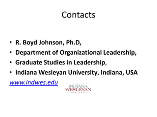 Contacts
• R. Boyd Johnson, Ph.D,
• Department of Organizational Leadership,
• Graduate Studies in Leadership,
• Indiana Wesleyan University, Indiana, USA
www.indwes.edu

 