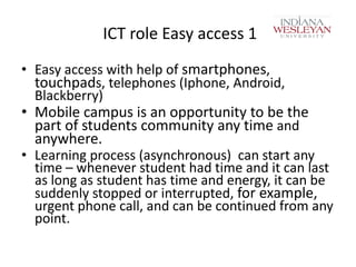 ICT role Easy access 1
• Easy access with help of smartphones,
touchpads, telephones (Iphone, Android,
Blackberry)

• Mobile campus is an opportunity to be the
part of students community any time and
anywhere.

• Learning process (asynchronous) can start any
time – whenever student had time and it can last
as long as student has time and energy, it can be
suddenly stopped or interrupted, for example,
urgent phone call, and can be continued from any
point.

 