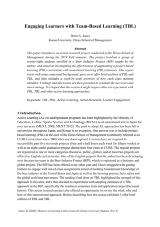 Engaging Learners with Team-Based Learning (TBL)
Brent A. Jones
Konan University, Hirao School of Management
Abstract
This paper introduces an action research project conducted at the Hirao School of
Management during the 2019 Fall semester. The project involved a group of
twenty-eight students enrolled in a Beer Industry Project (BIP) taught by the
author, and aimed at investigating the effectiveness of augmenting a project-based
learning (PBL) curriculum with team-based learning (TBL) elements. This report
starts with some contextual background, goes on to offer brief outlines of PBL and
TBL, and then includes a week-by-week overview of how each class meeting
unfolded. Findings and discussion are then provided to evaluate the successes and
shortcomings. It is hoped that this research might inspire others to experiment with
PBL, TBL and other active learning approaches.
Keywords: TBL, PBL, Active Learning, Action Research, Learner Engagement
1 Introduction
Active Learning (AL) in undergraduate programs has been highlighted by the Ministry of
Education, Culture, Sports, Science and Technology (MEXT) as an educational aim in Japan for
over ten years (MEXT, 2008; MEXT 2012). The push to adopt AL approaches has been felt at
universities throughout Japan, and Konan is no exception. One answer was to include project-
based learning (PBL) at the core of the Hirao School of Management (commonly referred to as
CUBE) curriculum since 2009 when our doors opened. Learners here are required to
successfully pass five six-credit projects (four and a half hours each week for fifteen weeks) as
well as an eight-credit graduation project during their four years at CUBE. The regular projects
are registered in one or more categories (business, public, global), and at least two projects are
offered in English each semester. One of the English projects that the author has been developing
over the past ten years is the Beer Industry Project (BIP), which is registered as a business and
global project. The BIP has been offered every other year and I have struggled with getting
learners to engage with out-of-class assignments aimed at building foundational knowledge of
the beer industry in the United States and Japan as well as the brewing process, beer styles and
the global craft beer movement. The reading I had done on TBL highlighted the strength of this
approach in this area, and I thus decided to experiment with adopting elements of a TBL
approach in the BIP, specifically the readiness assurance tests and application steps (discussed
below). This action research project also offered an opportunity to review the what, why and
how of this instructional approach. Before describing how the course unfolded, I offer brief
outlines of PBL and TBL.
Jones, B. (2020). Memoirs of Learning Utility Center for Konan University Students (Vol. 5)
 