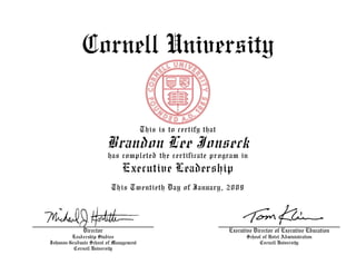Cornell University
This is to certify that
Brandon Lee Jonseck
has completed the certificate program in
Executive Leadership
This Twentieth Day of January, 2009
Executive Director of Executive Education
School of Hotel Administration
Cornell University
Director
Leadership Studies
Johnson Graduate School of Management
Cornell University
 