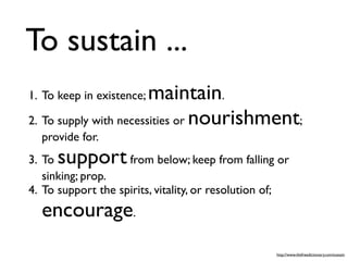 To sustain ...
1. To keep in existence;maintain.
2. To supply with necessities or nourishment;
  provide for.
3. To support       from below; keep from falling or
   sinking; prop.
4. To support the spirits, vitality, or resolution of;
  encourage.
                                                   http://www.thefreedictionary.com/sustain
 